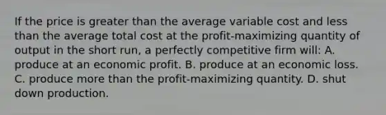 If the price is greater than the average variable cost and less than the average total cost at the profit-maximizing quantity of output in the short run, a perfectly competitive firm will: A. produce at an economic profit. B. produce at an economic loss. C. produce more than the profit-maximizing quantity. D. shut down production.