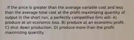 . If the price is greater than the average variable cost and less than the average total cost at the profit-maximizing quantity of output in the short run, a perfectly competitive firm will: A) produce at an economic loss. B) produce at an economic profit. C) shut down production. D) produce more than the profit-maximizing quantity.