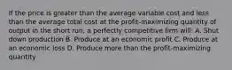 If the price is greater than the average variable cost and less than the average total cost at the profit-maximizing quantity of output in the short run, a perfectly competitive firm will: A. Shut down production B. Produce at an economic profit C. Produce at an economic loss D. Produce more than the profit-maximizing quantity