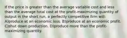 If the price is greater than the average variable cost and less than the average total cost at the profit-maximizing quantity of output in the short run, a perfectly competitive firm will: A)produce at an economic loss. B)produce at an economic profit. C)shut down production. D)produce more than the profit-maximizing quantity.