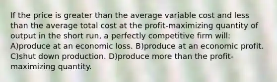 If the price is greater than the average variable cost and less than the average total cost at the profit-maximizing quantity of output in the short run, a perfectly competitive firm will: A)produce at an economic loss. B)produce at an economic profit. C)shut down production. D)produce more than the profit-maximizing quantity.