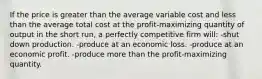 If the price is greater than the average variable cost and less than the average total cost at the profit-maximizing quantity of output in the short run, a perfectly competitive firm will: -shut down production. -produce at an economic loss. -produce at an economic profit. -produce more than the profit-maximizing quantity.