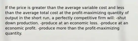 If the price is <a href='https://www.questionai.com/knowledge/ktgHnBD4o3-greater-than' class='anchor-knowledge'>greater than</a> the average variable cost and <a href='https://www.questionai.com/knowledge/k7BtlYpAMX-less-than' class='anchor-knowledge'>less than</a> the average total cost at the profit-maximizing quantity of output in the short run, a perfectly competitive firm will: -shut down production. -produce at an economic loss. -produce at an economic profit. -produce <a href='https://www.questionai.com/knowledge/keWHlEPx42-more-than' class='anchor-knowledge'>more than</a> the profit-maximizing quantity.