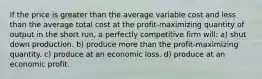 If the price is greater than the average variable cost and less than the average total cost at the profit-maximizing quantity of output in the short run, a perfectly competitive firm will: a) shut down production. b) produce more than the profit-maximizing quantity. c) produce at an economic loss. d) produce at an economic profit.