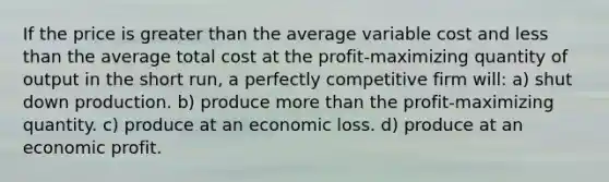 If the price is greater than the average variable cost and less than the average total cost at the profit-maximizing quantity of output in the short run, a perfectly competitive firm will: a) shut down production. b) produce more than the profit-maximizing quantity. c) produce at an economic loss. d) produce at an economic profit.