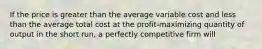 If the price is greater than the average variable cost and less than the average total cost at the profit-maximizing quantity of output in the short run, a perfectly competitive firm will