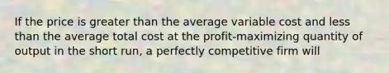 If the price is greater than the average variable cost and less than the average total cost at the profit-maximizing quantity of output in the short run, a perfectly competitive firm will