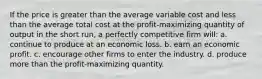 If the price is greater than the average variable cost and less than the average total cost at the profit-maximizing quantity of output in the short run, a perfectly competitive firm will: a. continue to produce at an economic loss. b. earn an economic profit. c. encourage other firms to enter the industry. d. produce more than the profit-maximizing quantity.