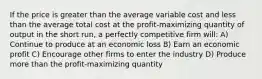 If the price is greater than the average variable cost and less than the average total cost at the profit-maximizing quantity of output in the short run, a perfectly competitive firm will: A) Continue to produce at an economic loss B) Earn an economic profit C) Encourage other firms to enter the industry D) Produce more than the profit-maximizing quantity