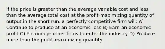 If the price is greater than the average variable cost and less than the average total cost at the profit-maximizing quantity of output in the short run, a perfectly competitive firm will: A) Continue to produce at an economic loss B) Earn an economic profit C) Encourage other firms to enter the industry D) Produce more than the profit-maximizing quantity