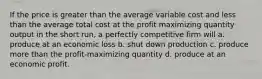 If the price is greater than the average variable cost and less than the average total cost at the profit maximizing quantity output in the short run, a perfectly competitive firm will a. produce at an economic loss b. shut down production c. produce more than the profit-maximizing quantity d. produce at an economic profit.