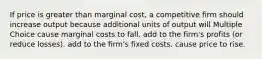 If price is greater than marginal cost, a competitive firm should increase output because additional units of output will Multiple Choice cause marginal costs to fall. add to the firm's profits (or reduce losses). add to the firm's fixed costs. cause price to rise.