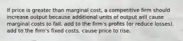 If price is greater than marginal cost, a competitive firm should increase output because additional units of output will cause marginal costs to fall. add to the firm's profits (or reduce losses). add to the firm's fixed costs. cause price to rise.