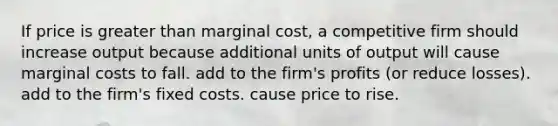 If price is greater than marginal cost, a competitive firm should increase output because additional units of output will cause marginal costs to fall. add to the firm's profits (or reduce losses). add to the firm's fixed costs. cause price to rise.