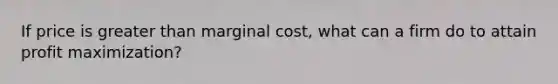 If price is greater than marginal cost, what can a firm do to attain profit maximization?