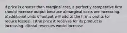 If price is greater than marginal cost, a perfectly competitive firm should increase output because a)marginal costs are increasing. b)additional units of output will add to the firm's profits (or reduce losses). c)the price it receives for its product is increasing. d)total revenues would increase.