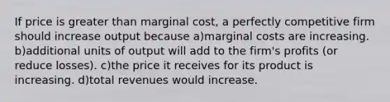 If price is greater than marginal cost, a perfectly competitive firm should increase output because a)marginal costs are increasing. b)additional units of output will add to the firm's profits (or reduce losses). c)the price it receives for its product is increasing. d)total revenues would increase.