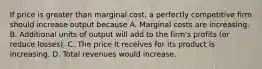 If price is greater than marginal cost, a perfectly competitive firm should increase output because A. Marginal costs are increasing. B. Additional units of output will add to the firm's profits (or reduce losses). C. The price it receives for its product is increasing. D. Total revenues would increase.