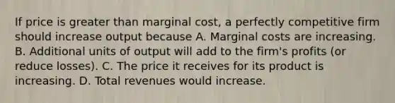 If price is greater than marginal cost, a perfectly competitive firm should increase output because A. Marginal costs are increasing. B. Additional units of output will add to the firm's profits (or reduce losses). C. The price it receives for its product is increasing. D. Total revenues would increase.