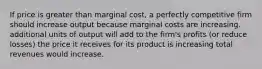 If price is greater than marginal cost, a perfectly competitive firm should increase output because marginal costs are increasing. additional units of output will add to the firm's profits (or reduce losses) the price it receives for its product is increasing total revenues would increase.