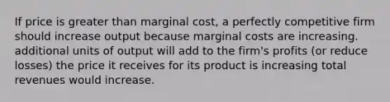 If price is greater than marginal cost, a perfectly competitive firm should increase output because marginal costs are increasing. additional units of output will add to the firm's profits (or reduce losses) the price it receives for its product is increasing total revenues would increase.