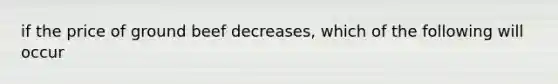 if the price of ground beef decreases, which of the following will occur