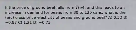 If the price of ground beef falls from 7 to4, and this leads to an increase in demand for beans from 80 to 120 cans, what is the (arc) cross price-elasticity of beans and ground beef? A) 0.52 B) −0.87 C) 1.21 D) −0.73