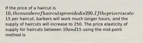 If the price of a haircut is 10, the number of haircuts provided is 200. If the price rises to15 per haircut, barbers will work much longer hours, and the supply of haircuts will increase to 250. The price elasticity of supply for haircuts between 10 and15 using the mid-point method is