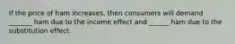 If the price of ham​ increases, then consumers will demand _______ ham due to the income effect and ______ ham due to the substitution effect.