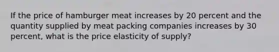 If the price of hamburger meat increases by 20 percent and the quantity supplied by meat packing companies increases by 30 percent, what is the price elasticity of supply?