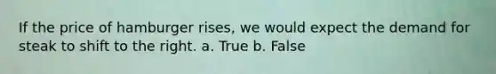 If the price of hamburger rises, we would expect the demand for steak to shift to the right. a. True b. False