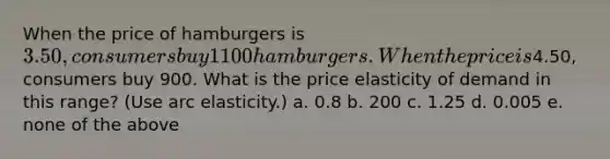 When the price of hamburgers is 3.50, consumers buy 1100 hamburgers. When the price is4.50, consumers buy 900. What is the price elasticity of demand in this range? (Use arc elasticity.) a. 0.8 b. 200 c. 1.25 d. 0.005 e. none of the above