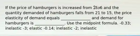 If the price of hamburgers is increased from 2 to6 and the quantity demanded of hamburgers falls from 21 to 15, the price elasticity of demand equals _______________ and demand for hamburgers is _______________. Use the midpoint formula. -0.33; inelastic -3; elastic -0.14; inelastic -2; inelastic