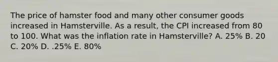 The price of hamster food and many other consumer goods increased in Hamsterville. As a result, the CPI increased from 80 to 100. What was the inflation rate in Hamsterville? A. 25% B. 20 C. 20% D. .25% E. 80%