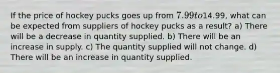 If the price of hockey pucks goes up from 7.99 to14.99, what can be expected from suppliers of hockey pucks as a result? a) There will be a decrease in quantity supplied. b) There will be an increase in supply. c) The quantity supplied will not change. d) There will be an increase in quantity supplied.