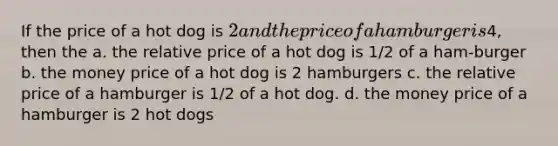 If the price of a hot dog is 2 and the price of a hamburger is4, then the a. the relative price of a hot dog is 1/2 of a ham-burger b. the money price of a hot dog is 2 hamburgers c. the relative price of a hamburger is 1/2 of a hot dog. d. the money price of a hamburger is 2 hot dogs