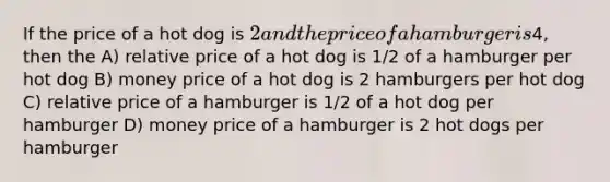 If the price of a hot dog is 2 and the price of a hamburger is4, then the A) relative price of a hot dog is 1/2 of a hamburger per hot dog B) money price of a hot dog is 2 hamburgers per hot dog C) relative price of a hamburger is 1/2 of a hot dog per hamburger D) money price of a hamburger is 2 hot dogs per hamburger