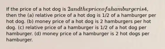 If the price of a hot dog is 2 and the price of a hamburger is4, then the (a) relative price of a hot dog is 1/2 of a hamburger per hot dog. (b) money price of a hot dog is 2 hamburgers per hot dog. (c) relative price of a hamburger is 1/2 of a hot dog per hamburger. (d) money price of a hamburger is 2 hot dogs per hamburger.