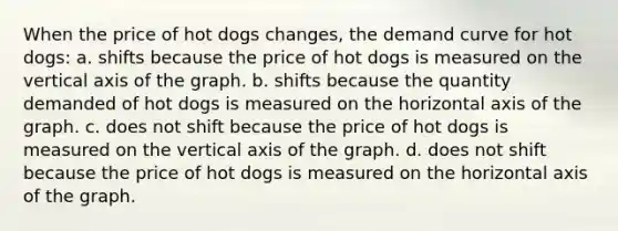 When the price of hot dogs changes, the demand curve for hot dogs: a. shifts because the price of hot dogs is measured on the vertical axis of the graph. b. shifts because the quantity demanded of hot dogs is measured on the horizontal axis of the graph. c. does not shift because the price of hot dogs is measured on the vertical axis of the graph. d. does not shift because the price of hot dogs is measured on the horizontal axis of the graph.