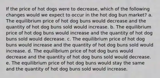 If the price of hot dogs were to decrease, which of the following changes would we expect to occur in the hot dog bun market? a. The equilibrium price of hot dog buns would decrease and the quantity of hot dog buns sold would increase. b. The equilibrium price of hot dog buns would increase and the quantity of hot dog buns sold would decrease. c. The equilibrium price of hot dog buns would increase and the quantity of hot dog buns sold would increase. d. The equilibrium price of hot dog buns would decrease and the quantity of hot dog buns sold would decrease. e. The equilibrium price of hot dog buns would stay the same and the quantity of hot dog buns sold would increase.