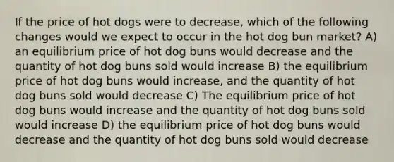 If the price of hot dogs were to decrease, which of the following changes would we expect to occur in the hot dog bun market? A) an equilibrium price of hot dog buns would decrease and the quantity of hot dog buns sold would increase B) the equilibrium price of hot dog buns would increase, and the quantity of hot dog buns sold would decrease C) The equilibrium price of hot dog buns would increase and the quantity of hot dog buns sold would increase D) the equilibrium price of hot dog buns would decrease and the quantity of hot dog buns sold would decrease