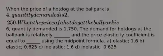 When the price of a hotdog at the ballpark is 4, quantity demanded is 2,250. When the price of a hotdog at the ballpark is6, quantity demanded is 1,750. The demand for hotdogs at the ballpark is relatively _______ and the price elasticity coefficient is equal to ______ using the midpoint formula. a) elastic; 1.6 b) elastic; 0.625 c) inelastic; 1.6 d) inelastic; 0.625