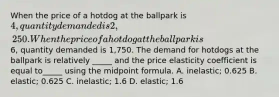 When the price of a hotdog at the ballpark is 4, quantity demanded is 2,250. When the price of a hotdog at the ballpark is6, quantity demanded is 1,750. The demand for hotdogs at the ballpark is relatively _____ and the price elasticity coefficient is equal to_____ using the midpoint formula. A. inelastic; 0.625 B. elastic; 0.625 C. inelastic; 1.6 D. elastic; 1.6