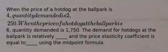 When the price of a hotdog at the ballpark is 4, quantity demanded is 2,250. When the price of a hotdog at the ballpark is6, quantity demanded is 1,750. The demand for hotdogs at the ballpark is relatively _____ and the price elasticity coefficient is equal to_____ using the midpoint formula.