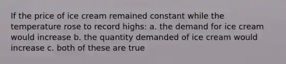 If the price of ice cream remained constant while the temperature rose to record highs: a. the demand for ice cream would increase b. the quantity demanded of ice cream would increase c. both of these are true