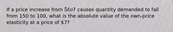 If a price increase from 5 to7 causes quantity demanded to fall from 150 to 100, what is the absolute value of the own-price elasticity at a price of 7?