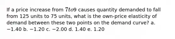 If a price increase from 7 to9 causes quantity demanded to fall from 125 units to 75 units, what is the own-price elasticity of demand between these two points on the demand curve? a. −1.40 b. −1.20 c. −2.00 d. 1.40 e. 1.20