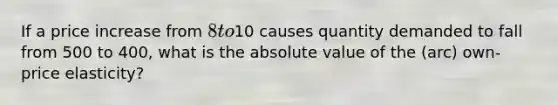 If a price increase from 8 to10 causes quantity demanded to fall from 500 to 400, what is the absolute value of the (arc) own-price elasticity?