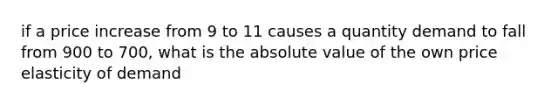 if a price increase from 9 to 11 causes a quantity demand to fall from 900 to 700, what is the absolute value of the own price elasticity of demand