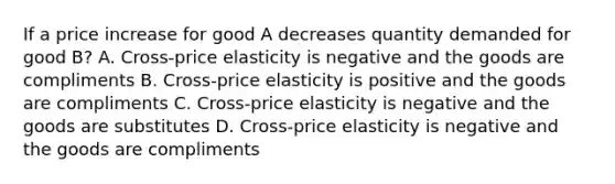 If a price increase for good A decreases quantity demanded for good B? A. Cross-price elasticity is negative and the goods are compliments B. Cross-price elasticity is positive and the goods are compliments C. Cross-price elasticity is negative and the goods are substitutes D. Cross-price elasticity is negative and the goods are compliments